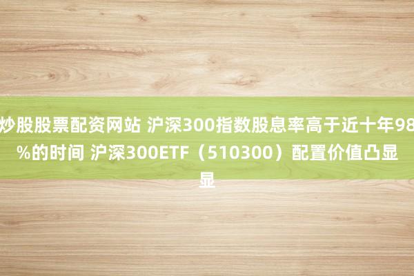 炒股股票配资网站 沪深300指数股息率高于近十年98%的时间 沪深300ETF（510300）配置价值凸显