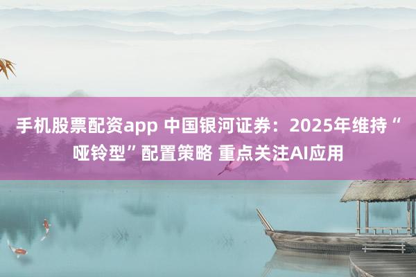 手机股票配资app 中国银河证券：2025年维持“哑铃型”配置策略 重点关注AI应用