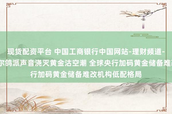 现货配资平台 中国工商银行中国网站-理财频道-陈植栏目-鲍威尔鸽派声音浇灭黄金沽空潮 全球央行加码黄金储备难改机构低配格局