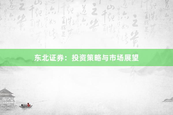 东北证券：投资策略与市场展望