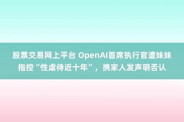 股票交易网上平台 OpenAI首席执行官遭妹妹指控“性虐待近十年”，携家人发声明否认