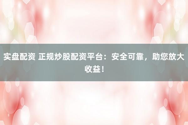 实盘配资 正规炒股配资平台：安全可靠，助您放大收益！