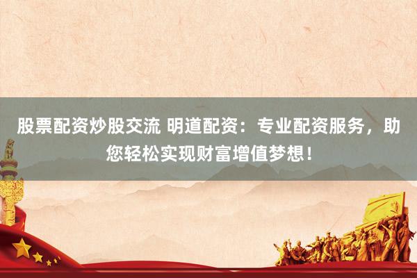 股票配资炒股交流 明道配资：专业配资服务，助您轻松实现财富增值梦想！