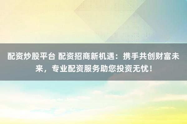 配资炒股平台 配资招商新机遇：携手共创财富未来，专业配资服务助您投资无忧！