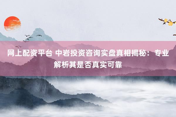 网上配资平台 中岩投资咨询实盘真相揭秘：专业解析其是否真实可靠