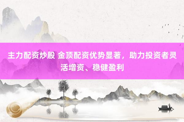 主力配资炒股 金顶配资优势显著，助力投资者灵活增资、稳健盈利