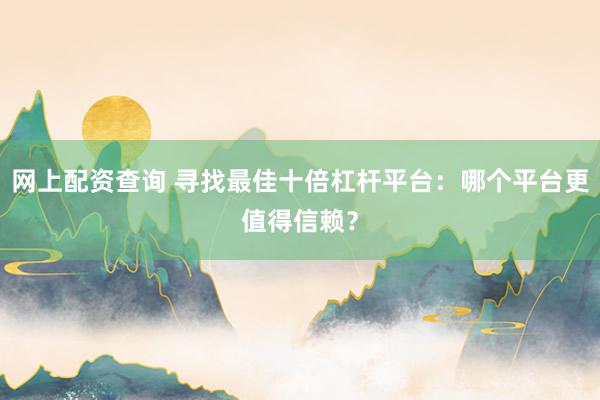 网上配资查询 寻找最佳十倍杠杆平台：哪个平台更值得信赖？