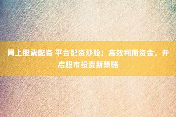 网上股票配资 平台配资炒股：高效利用资金，开启股市投资新策略