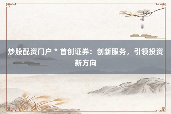 炒股配资门户 * 首创证券：创新服务，引领投资新方向
