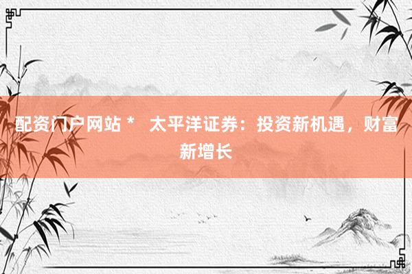 配资门户网站 *   太平洋证券：投资新机遇，财富新增长