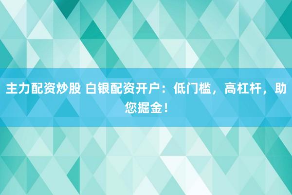 主力配资炒股 白银配资开户：低门槛，高杠杆，助您掘金！