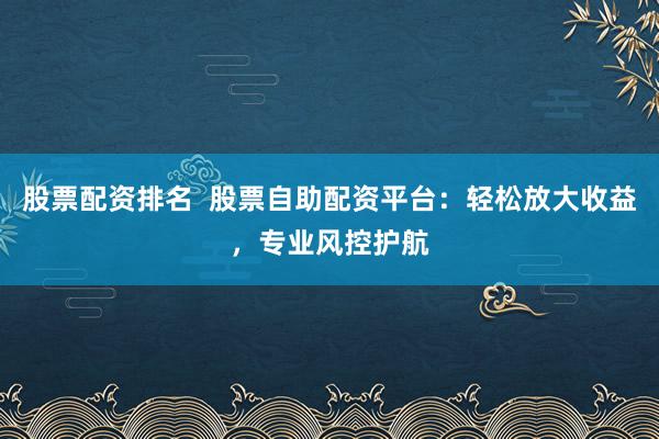 股票配资排名  股票自助配资平台：轻松放大收益，专业风控护航