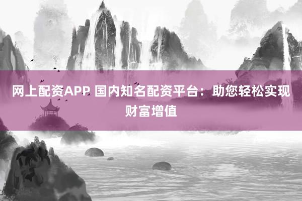 网上配资APP 国内知名配资平台：助您轻松实现财富增值