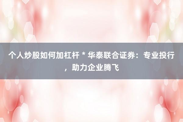 个人炒股如何加杠杆 * 华泰联合证券：专业投行，助力企业腾飞