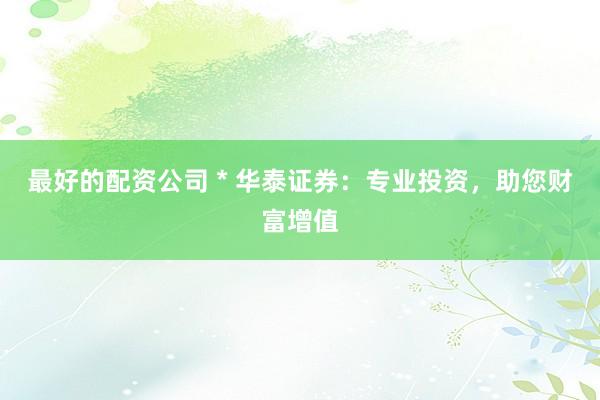 最好的配资公司 * 华泰证券：专业投资，助您财富增值