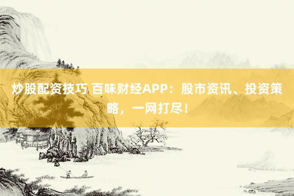 炒股配资技巧 百味财经APP：股市资讯、投资策略，一网打尽！