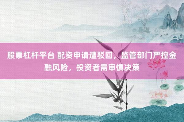 股票杠杆平台 配资申请遭驳回，监管部门严控金融风险，投资者需审慎决策