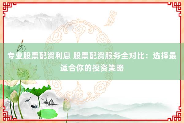 专业股票配资利息 股票配资服务全对比：选择最适合你的投资策略