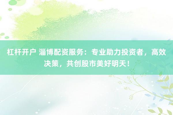 杠杆开户 淄博配资服务：专业助力投资者，高效决策，共创股市美好明天！