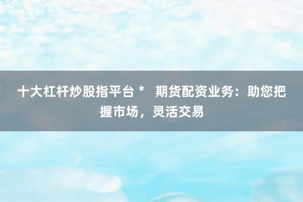 十大杠杆炒股指平台 *   期货配资业务：助您把握市场，灵活交易