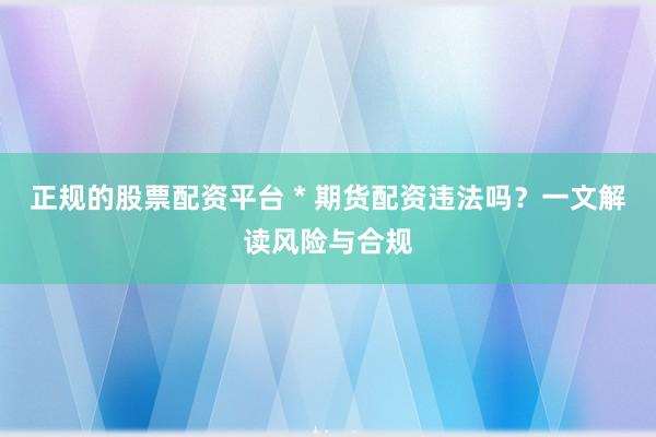 正规的股票配资平台 * 期货配资违法吗？一文解读风险与合规