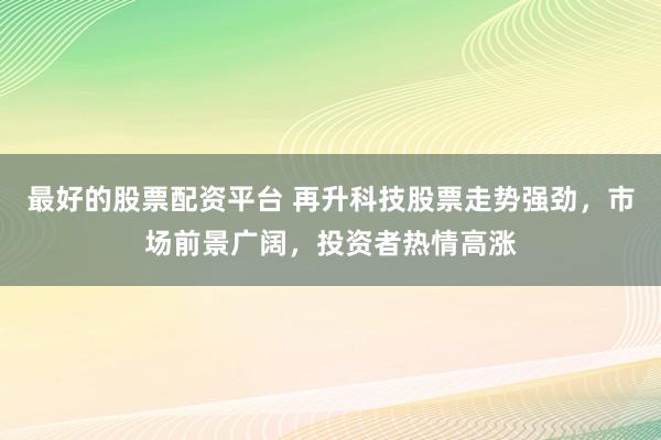 最好的股票配资平台 再升科技股票走势强劲，市场前景广阔，投资者热情高涨
