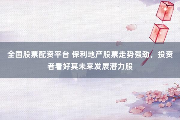 全国股票配资平台 保利地产股票走势强劲，投资者看好其未来发展潜力股
