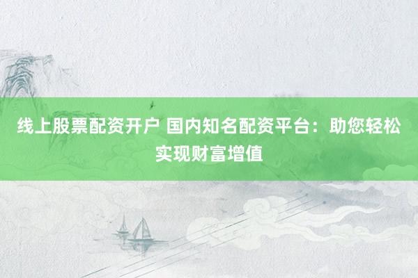 线上股票配资开户 国内知名配资平台：助您轻松实现财富增值