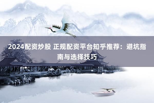 2024配资炒股 正规配资平台知乎推荐：避坑指南与选择技巧