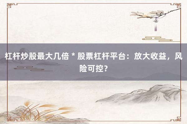 杠杆炒股最大几倍 * 股票杠杆平台：放大收益，风险可控？