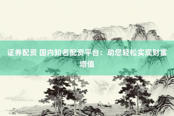 证券配资 国内知名配资平台：助您轻松实现财富增值