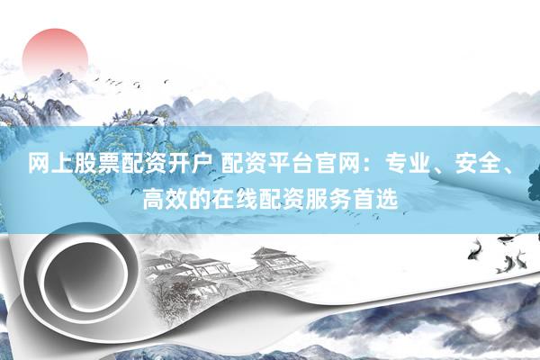 网上股票配资开户 配资平台官网：专业、安全、高效的在线配资服务首选