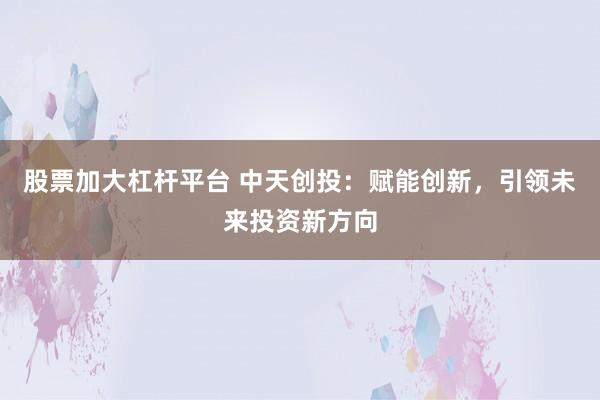 股票加大杠杆平台 中天创投：赋能创新，引领未来投资新方向