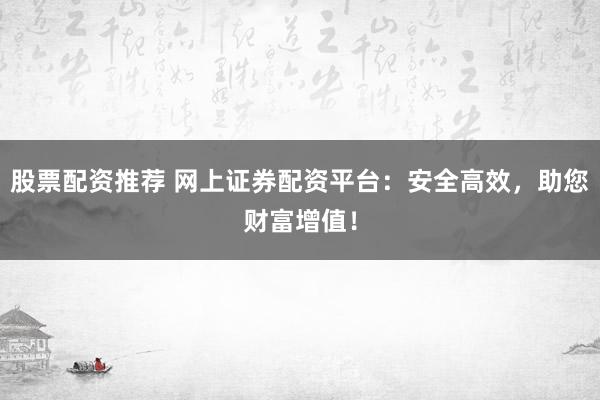 股票配资推荐 网上证券配资平台：安全高效，助您财富增值！