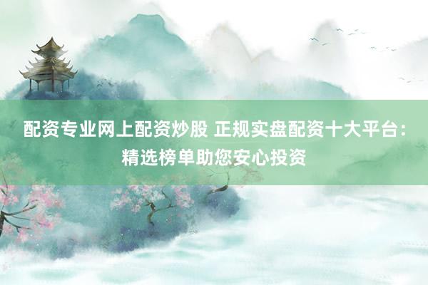 配资专业网上配资炒股 正规实盘配资十大平台：精选榜单助您安心投资