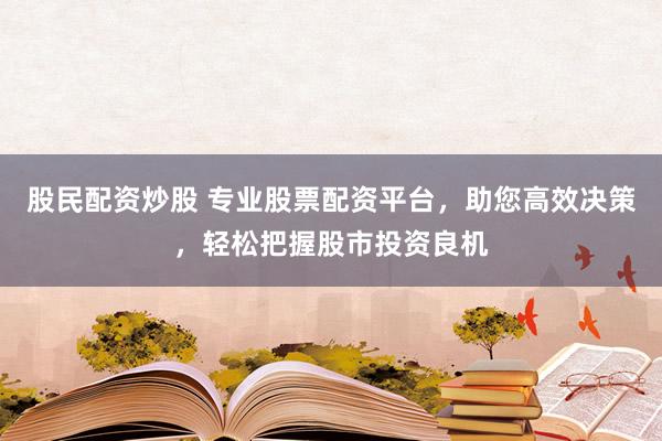 股民配资炒股 专业股票配资平台，助您高效决策，轻松把握股市投资良机