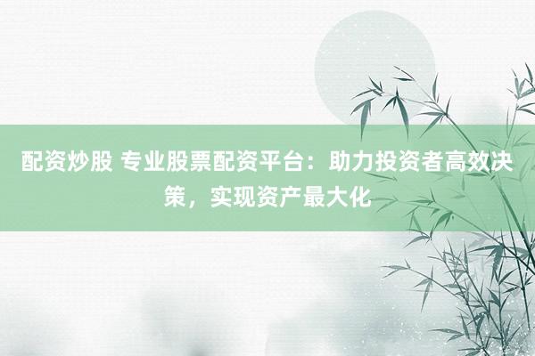 配资炒股 专业股票配资平台：助力投资者高效决策，实现资产最大化