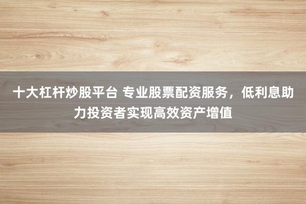 十大杠杆炒股平台 专业股票配资服务，低利息助力投资者实现高效资产增值