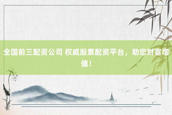 全国前三配资公司 权威股票配资平台，助您财富增值！