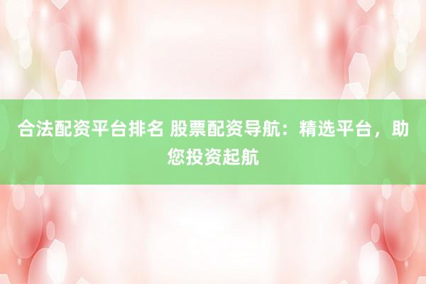合法配资平台排名 股票配资导航：精选平台，助您投资起航