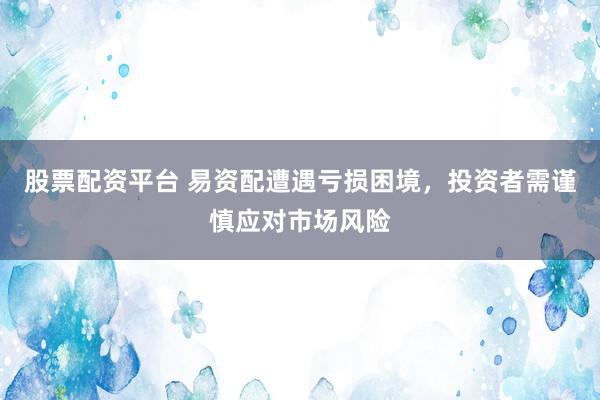 股票配资平台 易资配遭遇亏损困境，投资者需谨慎应对市场风险