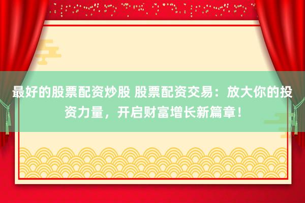 最好的股票配资炒股 股票配资交易：放大你的投资力量，开启财富增长新篇章！
