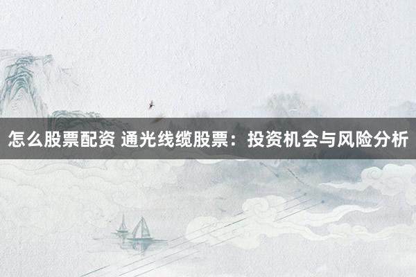 怎么股票配资 通光线缆股票：投资机会与风险分析