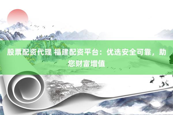股票配资代理 福建配资平台：优选安全可靠，助您财富增值