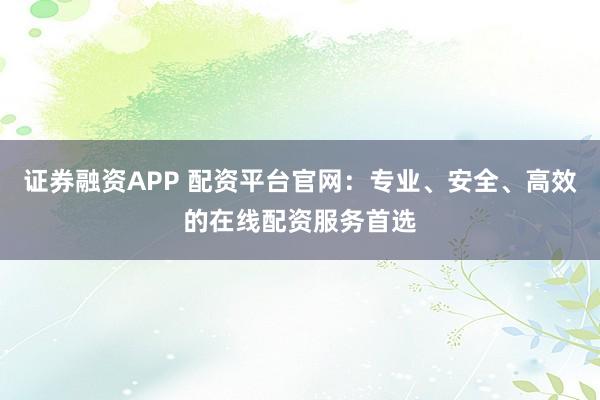 证券融资APP 配资平台官网：专业、安全、高效的在线配资服务首选