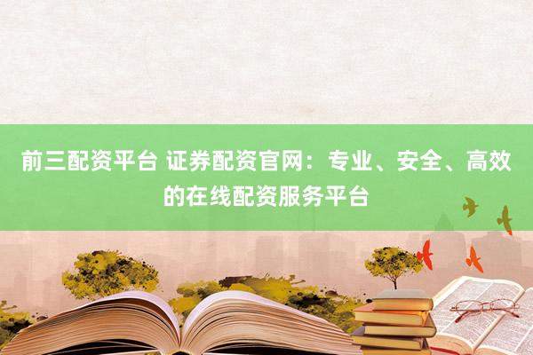前三配资平台 证券配资官网：专业、安全、高效的在线配资服务平台