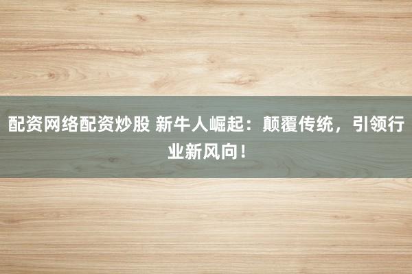 配资网络配资炒股 新牛人崛起：颠覆传统，引领行业新风向！