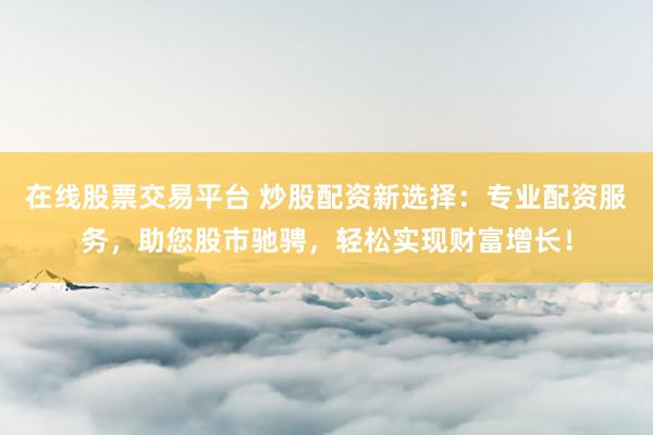 在线股票交易平台 炒股配资新选择：专业配资服务，助您股市驰骋，轻松实现财富增长！