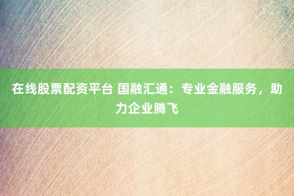 在线股票配资平台 国融汇通：专业金融服务，助力企业腾飞