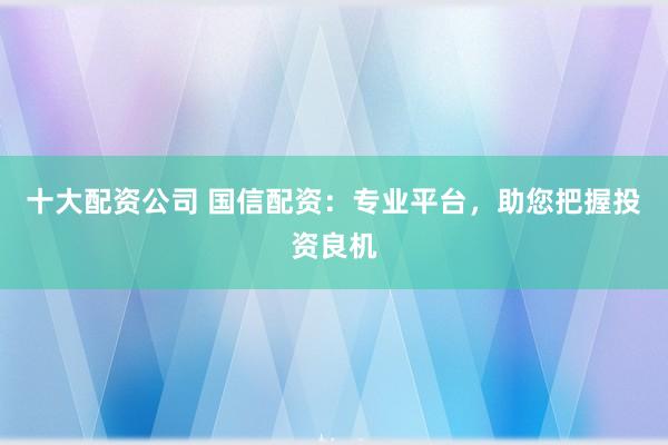 十大配资公司 国信配资：专业平台，助您把握投资良机
